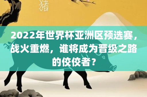 2022年世界杯亚洲区预选赛，战火重燃，谁将成为晋级之路的佼佼者？