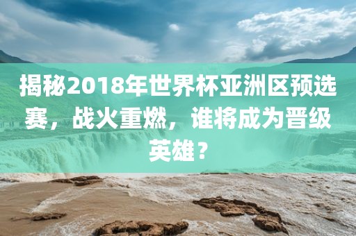 揭秘2018年世界杯亚洲区预选赛，战火重燃，谁将成为晋级英雄？
