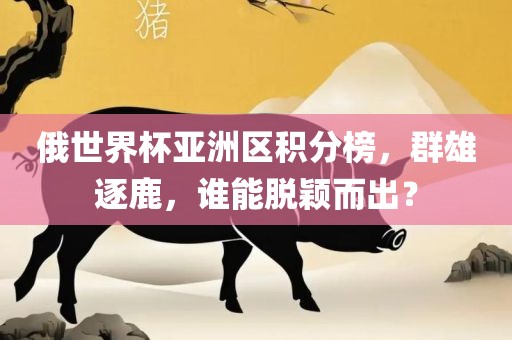 俄世界杯亚洲区积分榜，群雄逐鹿，谁能脱颖而出？