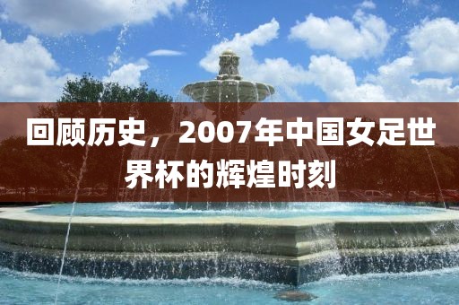 回顾历史，2007年中国女足世界杯的辉煌时刻