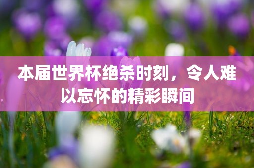 本届世界杯绝杀时刻，令人难以忘怀的精彩瞬间