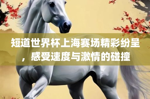 短道世界杯上海赛场精彩纷呈，感受速度与激情的碰撞
