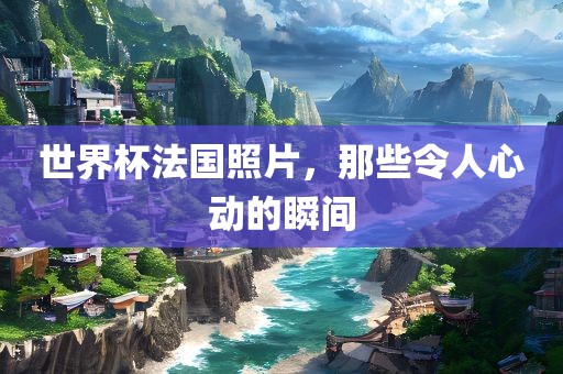 世界杯法国照片，那些令人心动的瞬间