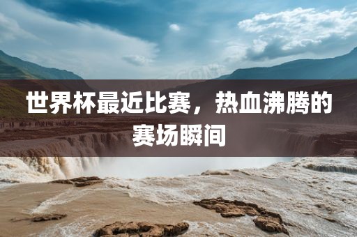 世界杯最近比赛，热血沸腾的赛场瞬间