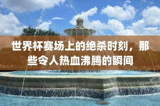 世界杯赛场上的绝杀时刻，那些令人热血沸腾的瞬间