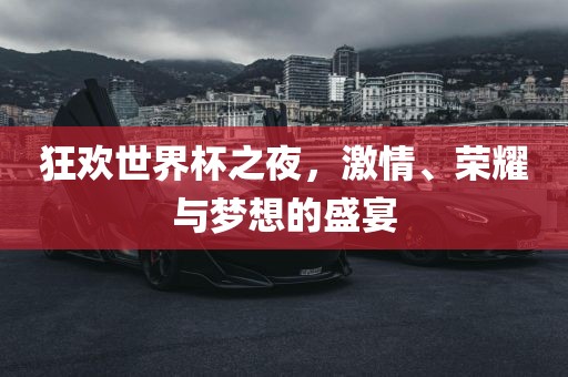 狂欢世界杯之夜，激情、荣耀与梦想的盛宴
