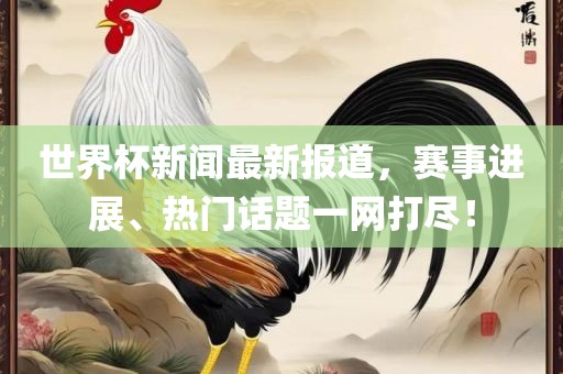 世界杯新闻最新报道，赛事进展、热门话题一网打尽！