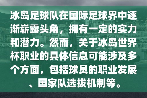 冰岛足球队在国际足球界中逐渐崭露头角，拥有一定的实力和潜力。然而，关于冰岛世界杯职业的具体信息可能涉及多个方面，包括球员的职业发展、国家队选拔机制等。