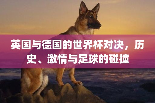 英国与德国的世界杯对决，历史、激情与足球的碰撞