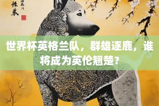 世界杯英格兰队，群雄逐鹿，谁将成为英伦翘楚？