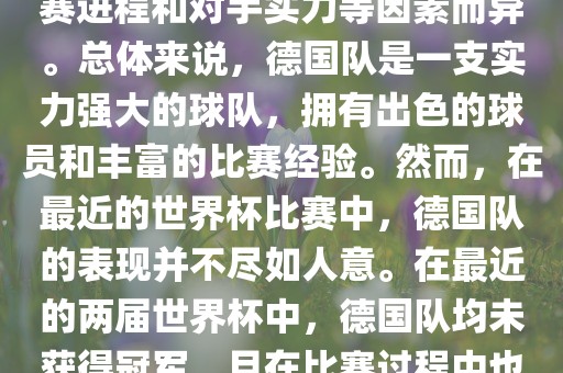 德国队在世界杯中的形势因比赛进程和对手实力等因素而异。总体来说，德国队是一支实力强大的球队，拥有出色的球员和丰富的比赛经验。然而，在最近的世界杯比赛中，德国队的表现并不尽如人意。在最近的两届世界杯中，德国队均未获得冠军，且在比赛过程中也遇到了一些挑战和困难。