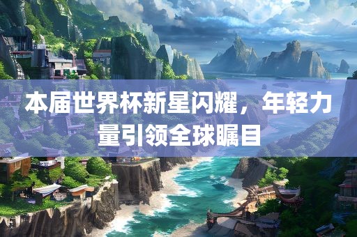 本届世界杯新星闪耀，年轻力量引领全球瞩目漯河市盈旭机械设备有限公司