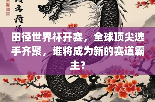 田径世界杯开赛，全球顶尖选手齐聚，谁将成为新的赛道霸主？