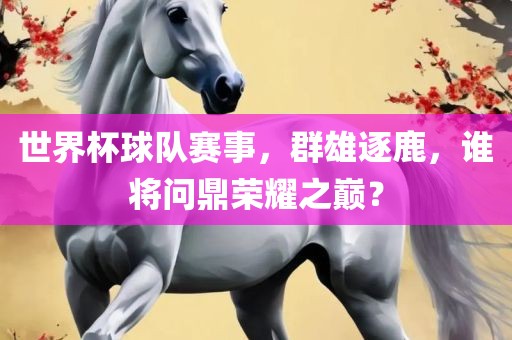 世界杯球队赛事，群雄逐鹿，谁将问鼎荣耀之巅？
