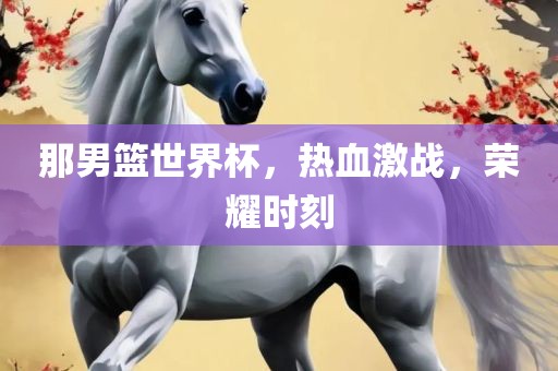 那男篮世界杯，热血激战，荣耀时刻