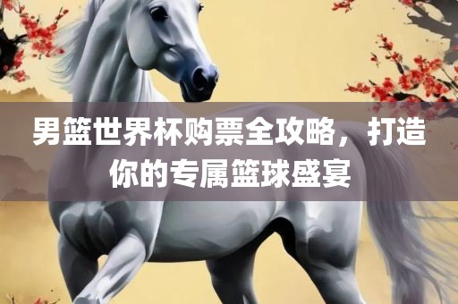 男篮世界杯购票全攻略，打造你的专属篮球盛宴