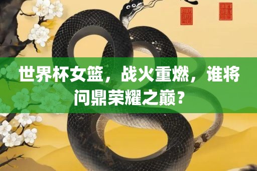世界杯女篮，战火重燃，谁将问鼎荣耀之巅？