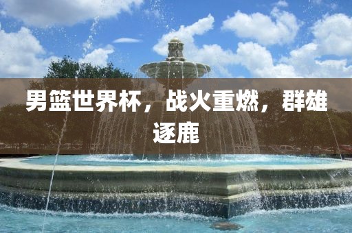 男篮世界杯，战火重燃，群雄逐鹿