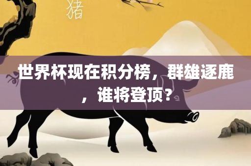 世界杯现在积分榜，群雄逐鹿，谁将登顶？