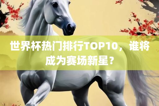 世界杯热门排行TOP10，谁将成为赛场新星？
