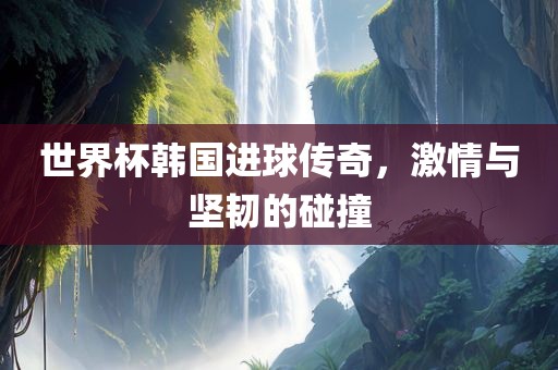 世界杯韩国进球传奇，激情与坚韧的碰撞漯河市盈旭机械设备有限公司