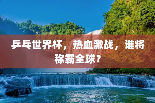 乒乓世界杯，热血激战，谁将称霸全球？