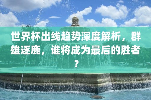 世界杯出线趋势深度解析，群雄逐鹿，谁将成为最后的胜者？