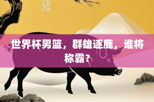 世界杯男篮，群雄逐鹿，谁将称霸？