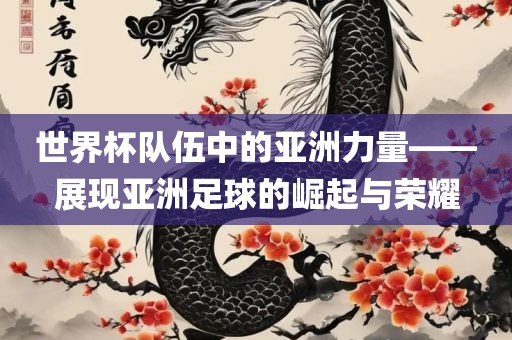 世界杯队伍中的亚洲力量——展现亚洲足球的崛起与荣耀