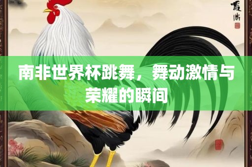 南非漯河市盈旭机械设备有限公司世界杯跳舞，舞动激情与荣耀的瞬间
