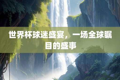 世界杯球迷盛宴，一场全球瞩目的盛事